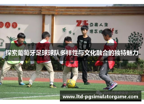 探索葡萄牙足球球队多样性与文化融合的独特魅力