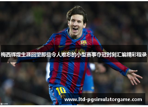 梅西辉煌生涯回望那些令人难忘的小型赛事夺冠时刻汇编精彩程录